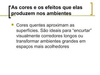 As cores e os efeitos que elas
produzem nos ambientes


Cores quentes aproximam as
superfícies. São ideais para “encurtar”
visualmente corredores longos ou
transformar ambientes grandes em
espaços mais acolhedores

 