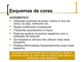 Esquemas de cores
ACROMÁTICO
 Utilização somente de preto, branco e tons de
cinza, ou seja, nenhuma cor.
 Opção sofisticada e impessoal
 Transmite autoritarismo e frieza
 Pode-se quebrar os pontos negativos com a
utilização de texturas
 Os hospitais e clínicas não utilizam mais esse
esquema
 Projetos Minimalistas freqüentemente usam esse
esquema
Quando optar por esse tipo de esquema, utilize o
contraste entre os tons fortes e fracos para deixar o
ambiente mais dinâmico

 