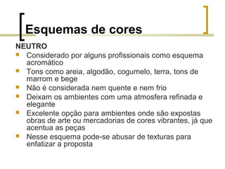 Esquemas de cores
NEUTRO
 Considerado por alguns profissionais como esquema
acromático
 Tons como areia, algodão, cogumelo, terra, tons de
marrom e bege
 Não é considerada nem quente e nem frio
 Deixam os ambientes com uma atmosfera refinada e
elegante
 Excelente opção para ambientes onde são expostas
obras de arte ou mercadorias de cores vibrantes, já que
acentua as peças
 Nesse esquema pode-se abusar de texturas para
enfatizar a proposta

 