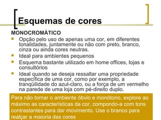 Esquemas de cores
MONOCROMÁTICO
 Opção pelo uso de apenas uma cor, em diferentes
tonalidades, juntamente ou não com preto, branco,
cinza ou ainda cores neutras.
 Ideal para ambientes pequenos
 Esquema bastante utilizado em home offices, lojas e
consultórios
 Ideal quando se deseja ressaltar uma propriedade
específica de uma cor, como por exemplo, a
tranqüilidade do azul-claro, ou a força de um vermelho
na parede de uma loja com pé-direito duplo.
Para não tornar o ambiente óbvio e monótono, explore ao
máximo as características da cor, compondo-a com tons
contrastantes para dar movimento. Use o branco para
realçar a maioria das cores

 