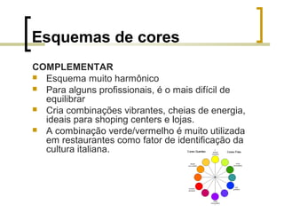 Esquemas de cores
COMPLEMENTAR
 Esquema muito harmônico
 Para alguns profissionais, é o mais difícil de
equilibrar
 Cria combinações vibrantes, cheias de energia,
ideais para shoping centers e lojas.
 A combinação verde/vermelho é muito utilizada
em restaurantes como fator de identificação da
cultura italiana.

 