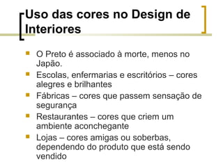 Uso das cores no Design de
Interiores






O Preto é associado à morte, menos no
Japão.
Escolas, enfermarias e escritórios – cores
alegres e brilhantes
Fábricas – cores que passem sensação de
segurança
Restaurantes – cores que criem um
ambiente aconchegante
Lojas – cores amigas ou soberbas,
dependendo do produto que está sendo
vendido

 