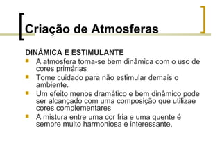 Criação de Atmosferas
DINÂMICA E ESTIMULANTE
 A atmosfera torna-se bem dinâmica com o uso de
cores primárias
 Tome cuidado para não estimular demais o
ambiente.
 Um efeito menos dramático e bem dinâmico pode
ser alcançado com uma composição que utilizae
cores complementares
 A mistura entre uma cor fria e uma quente é
sempre muito harmoniosa e interessante.

 