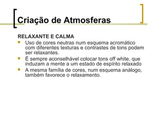 Criação de Atmosferas
RELAXANTE E CALMA
 Uso de cores neutras num esquema acromático
com diferentes texturas e contrastes de tons podem
ser relaxantes.
 É sempre aconselhável colocar tons off white, que
induzam a mente a um estado de espírito relaxado
 A mesma família de cores, num esquema análogo,
também favorece o relaxamento.

 