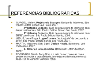 REFERÊNCIAS BIBLIOGRÁFICAS








GURGEL, Miriam. Projetando Espaços: Design de Interiores. São
Paulo: Editora Senac São Paulo, 2007.
_____. Projetando Espaços: Guia de arquitetura de interiores para
áreas residenciais. São Paulo: Editora Senac São Paulo, 2002.
_____. Projetando Espaços: Guia de arquitetura de interiores para
áreas comerciais. São Paulo:Editora Senac, 2005.
LESLIE, Vera Fraga. Lugar-Comum: “Auto-ajuda” de decoração e
estilo. São Paulo: Editora Senac São Paulo, 2001.
MARTIN, Macarena San. Cooll Design Hotels. Barcelona: Loft
Publication, 2007.
_____. El Color en la Decoración. Barcelona: Loft Publication,
2008.
ROSSBACH, Sarah. Feng Shui e a arte da cor: como as cores
podem estimular a prosperidade, a energia e a felicidade em sua
casa. Rio de Janeiro: Campus, 1998.

 