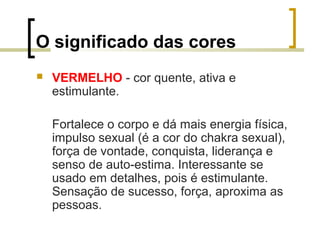 O significado das cores


VERMELHO - cor quente, ativa e
estimulante.
Fortalece o corpo e dá mais energia física,
impulso sexual (é a cor do chakra sexual),
força de vontade, conquista, liderança e
senso de auto-estima. Interessante se
usado em detalhes, pois é estimulante.
Sensação de sucesso, força, aproxima as
pessoas.

 