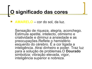 O significado das cores


AMARELO – cor do sol, da luz.
Sensação de riqueza, alegria, aconchego.
Estimula apetite, intelecto, otimismo e
criatividade e diminui a ansiedade e as
preocupações.Reflete o hemisfério
esquerdo do cérebro. É a cor ligada a
inteligência. Atrai dinheiro e poder. Traz luz
para a solução de problemas.O Dourado
simboliza: vibração elevada, vigor,
inteligência superior e nobreza.

 