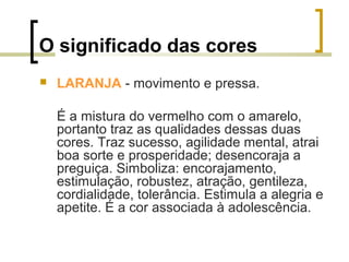 O significado das cores


LARANJA - movimento e pressa.
É a mistura do vermelho com o amarelo,
portanto traz as qualidades dessas duas
cores. Traz sucesso, agilidade mental, atrai
boa sorte e prosperidade; desencoraja a
preguiça. Simboliza: encorajamento,
estimulação, robustez, atração, gentileza,
cordialidade, tolerância. Estimula a alegria e
apetite. É a cor associada à adolescência.

 