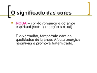 O significado das cores


ROSA – cor do romance e do amor
espiritual (sem conotação sexual)
É o vermelho, temperado com as
qualidades do branco. Afasta energias
negativas e promove fraternidade.

 