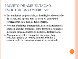 PROJETO DE AMBIENTAÇÃO
ESCRITÓRIOS COMERCIAIS
Em ambientes empresariais, as instalações são o cartão
de visitas, não apenas para os clientes, como para
fornecedores e até para os funcionários.
 Ao citar ambientes empresariais, não se faz referencia
apenas a grandes empresas, como também a pequenas,
incluindo ainda consultórios médicos, dentários, etc.
 Atualmente as salas comerciais tiveram as áreas
reduzidas (média de 40 m²). Em parte devido à
concentração de usos nas áreas centrais da cidade.


 