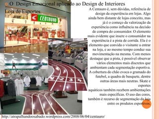 O Design Emocional aplicado ao Design de Interiores
A Centauro é, sem dúvidas, referência de
Loja de Esportes
design da experiência em lojas. Algo


ainda bem distante de lojas conceito, mas
já é o começo da valorização da
experiência como influência na decisão
de compra do consumidor. O elemento
mais evidente que insere o consumidor na
experiência é a pista de corrida. Ela é o
elemento que convida o visitante a entrar
na loja, e ao mesmo tempo conduz sua
movimentação na mesma. Com menos
destaque que a pista, é possível observar
vários elementos mais discretos que
ambientam cada segmentação esportiva.
A cobertura do chão evoca o gramado do
futebol, a quadra de basquete, dentre
outras áreas mais neutras. Skate e
esportes
aquáticos também recebem ambientações
mais específicas. O uso das cores,
também é recurso de segmentação da loja
entre os produtos esportivos.

http://atrapalhandoosabado.wordpress.com/2008/06/04/centauro/

 