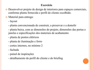 



Exercício
Desenvolver projeto de design de interiores para espaços comerciais,
conforme planta fornecida e perfil do cliente escolhido.
Material para entrega:
- layout
- planta convencionada de construir, a preservar e a demolir
- planta baixa, com as dimensões do projeto, dimensões das portas e
janelas e especificações dos materiais de acabamento
- planta de pontos elétricos
- planta de iluminação e forro
- cortes internos, no mínimo 2
- fachada
- painel de inspirações
- detalhamento do perfil do cliente e do briefing

 