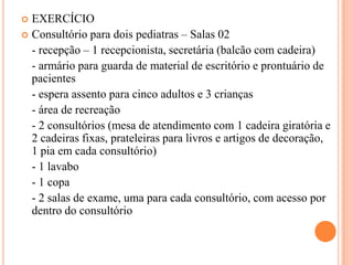 EXERCÍCIO
 Consultório para dois pediatras – Salas 02
- recepção – 1 recepcionista, secretária (balcão com cadeira)
- armário para guarda de material de escritório e prontuário de
pacientes
- espera assento para cinco adultos e 3 crianças
- área de recreação
- 2 consultórios (mesa de atendimento com 1 cadeira giratória e
2 cadeiras fixas, prateleiras para livros e artigos de decoração,
1 pia em cada consultório)
- 1 lavabo
- 1 copa
- 2 salas de exame, uma para cada consultório, com acesso por
dentro do consultório


 