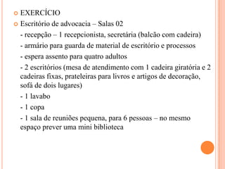EXERCÍCIO
 Escritório de advocacia – Salas 02
- recepção – 1 recepcionista, secretária (balcão com cadeira)
- armário para guarda de material de escritório e processos
- espera assento para quatro adultos
- 2 escritórios (mesa de atendimento com 1 cadeira giratória e 2
cadeiras fixas, prateleiras para livros e artigos de decoração,
sofá de dois lugares)
- 1 lavabo
- 1 copa
- 1 sala de reuniões pequena, para 6 pessoas – no mesmo
espaço prever uma mini biblioteca


 