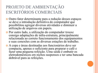 PROJETO DE AMBIENTAÇÃO
ESCRITÓRIOS COMERCIAIS
Outro fator determinante para a redução desses espaços
se deve a introdução definitiva do computador que
possibilitou agregar diversas atividades e diminuir a
utilização de arquivos em papeis.
 Por outro lado, a utilização do computador trouxe
consigo adaptações de infra-estrutura, principalmente
relacionada ao correto funcionamento dos equipamentos
e suas conexões com as diversas estações de trabalho.
 A copa e áreas destinadas aos funcionários deve ser
compacta, apenas o suficiente para preparar o café e
fazer uma pequena refeição. Uma saída é embutir os
eletrodomésticos em nichos suspensos e ter uma bancada
dobrável para as refeições.


 