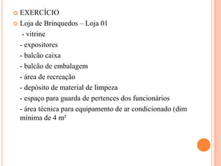 EXERCÍCIO
 Loja de Brinquedos – Loja 01
- vitrine
- expositores
- balcão caixa
- balcão de embalagem
- área de recreação
- depósito de material de limpeza
- espaço para guarda de pertences dos funcionários
- área técnica para equipamento de ar condicionado (dim
mínima de 4 m²


 