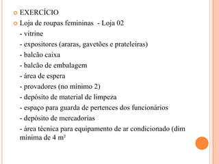 EXERCÍCIO
 Loja de roupas femininas - Loja 02
- vitrine
- expositores (araras, gavetões e prateleiras)
- balcão caixa
- balcão de embalagem
- área de espera
- provadores (no mínimo 2)
- depósito de material de limpeza
- espaço para guarda de pertences dos funcionários
- depósito de mercadorias
- área técnica para equipamento de ar condicionado (dim
mínima de 4 m²


 