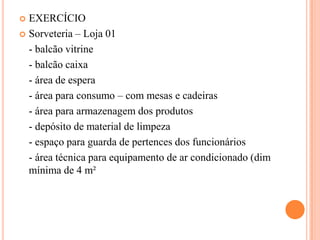 EXERCÍCIO
 Sorveteria – Loja 01
- balcão vitrine
- balcão caixa
- área de espera
- área para consumo – com mesas e cadeiras
- área para armazenagem dos produtos
- depósito de material de limpeza
- espaço para guarda de pertences dos funcionários
- área técnica para equipamento de ar condicionado (dim
mínima de 4 m²


 