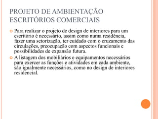 PROJETO DE AMBIENTAÇÃO
ESCRITÓRIOS COMERCIAIS
Para realizar o projeto de design de interiores para um
escritório é necessário, assim como numa residência,
fazer uma setorização, ter cuidado com o cruzamento das
circulações, preocupação com aspectos funcionais e
possibilidades de expansão futura.
 A listagem dos mobiliários e equipamentos necessários
para exercer as funções e atividades em cada ambiente,
são igualmente necessários, como no design de interiores
residencial.


 