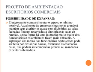 PROJETO DE AMBIENTAÇÃO
ESCRITÓRIOS COMERCIAIS
POSSIBILIDADE DE EXPANSÃO:
 É interessante compartimentar o espaço o mínimo
possível. Atualmente as empresas (mesmo as grandes)
mantêm seus escritórios quase sem divisórias, as salas
fechadas ficaram reservadas à diretoria e as salas de
reunião, dessa forma há uma interação muito maior dos
funcionários e os ambientes ficam mais versáteis. A
separação das mesas dos funcionários nestes casos pode
ser feita por divisórias baixas, formando as chamadas
baias, que podem ser compradas prontas ou mandadas
executar sob medida.

 
