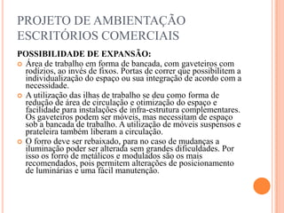 PROJETO DE AMBIENTAÇÃO
ESCRITÓRIOS COMERCIAIS
POSSIBILIDADE DE EXPANSÃO:
 Área de trabalho em forma de bancada, com gaveteiros com
rodízios, ao invés de fixos. Portas de correr que possibilitem a
individualização do espaço ou sua integração de acordo com a
necessidade.
 A utilização das ilhas de trabalho se deu como forma de
redução de área de circulação e otimização do espaço e
facilidade para instalações de infra-estrutura complementares.
Os gaveteiros podem ser móveis, mas necessitam de espaço
sob a bancada de trabalho. A utilização de móveis suspensos e
prateleira também liberam a circulação.
 O forro deve ser rebaixado, para no caso de mudanças a
iluminação poder ser alterada sem grandes dificuldades. Por
isso os forro de metálicos e modulados são os mais
recomendados, pois permitem alterações de posicionamento
de luminárias e uma fácil manutenção.

 