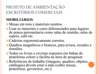 PROJETO DE AMBIENTAÇÃO
ESCRITÓRIOS COMERCIAIS
MOBILIÁRIOS
 Mesas em tons e materiais neutros.
 Usar os materiais e cores diferenciados para lugares
de pouca permanência como salas de reunião, salas de
espera, café etc.
 Cadeiras ergonomicamente corretas.
 Quadros magnéticos e brancos, para avisos, recados e
reuniões.
 Todos os livros e revistas expostos em linhas de
prateleiras colore e facilita na hora de pesquisar.
 Referências de trabalho (imagens, quadros, objetos,
catálogos) devem estar à mão (sobre mesas,
prateleiras, gaveteiros, etc.).

 