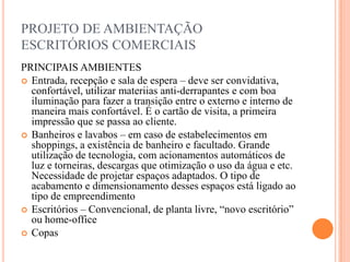 PROJETO DE AMBIENTAÇÃO
ESCRITÓRIOS COMERCIAIS
PRINCIPAIS AMBIENTES
 Entrada, recepção e sala de espera – deve ser convidativa,
confortável, utilizar materiias anti-derrapantes e com boa
iluminação para fazer a transição entre o externo e interno de
maneira mais confortável. É o cartão de visita, a primeira
impressão que se passa ao cliente.
 Banheiros e lavabos – em caso de estabelecimentos em
shoppings, a existência de banheiro e facultado. Grande
utilização de tecnologia, com acionamentos automáticos de
luz e torneiras, descargas que otimização o uso da água e etc.
Necessidade de projetar espaços adaptados. O tipo de
acabamento e dimensionamento desses espaços está ligado ao
tipo de empreendimento
 Escritórios – Convencional, de planta livre, “novo escritório”
ou home-office
 Copas

 