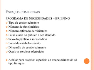 ESPAÇOS COMERCIAIS
PROGRAMA DE NECESSIDADES – BRIEFING
 Tipo de estabelecimento
 Número de funcionários
 Número estimado de visitantes
 Faixa etária do público a ser atendido
 Sexo do público a ser atendido
 Local do estabelecimento
 Dimensão do estabelecimento
 Quais os serviços oferecidos


Atentar para os casos especiais de estabelecimentos do
tipo franquia

 