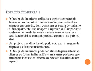 ESPAÇOS COMERCIAIS
O Design de Interiores aplicado a espaços comerciais
deve analisar o contexto socioeconômico e cultural da
empresa em questão, bem como sua estrutura de trabalho
e, principalmente, sua imagem empresarial. É importante
conhecer como ela funciona e como se relaciona com
seus funcionários, com seu produto e com o seu públicoalvo.
 Um projeto mal direcionado pode deturpar a imagem da
empresa e afastar consumidores.
 O Design de Interiores pode ser utilizado para selecionar
clientes de forma indireta. Ele é uma arma poderosa que
influencia inconscientemente as pessoas usuárias de um
espaço.


 