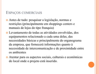 ESPAÇOS COMERCIAIS
Antes de tudo: pesquisar a legislação, normas e
restrições (principalmente em shoppings centers e
manuais de lojas do tipo franquia)
 Levantamento de todas as atividades envolvidas, dos
equipamentos relacionado a cada uma delas, das
necessidades básicas e principalmente do organograma
da empresa, que fornecerá informações quanto à
necessidade de intercomunicação e de proximidade entre
os ambientes
 Atentar para os aspectos sociais, culturais e econômicas
do local onde o projeto está inserido.


 