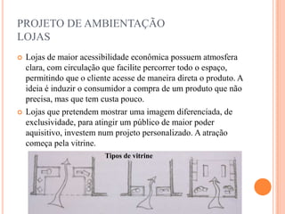 PROJETO DE AMBIENTAÇÃO
LOJAS




Lojas de maior acessibilidade econômica possuem atmosfera
clara, com circulação que facilite percorrer todo o espaço,
permitindo que o cliente acesse de maneira direta o produto. A
ideia é induzir o consumidor a compra de um produto que não
precisa, mas que tem custa pouco.
Lojas que pretendem mostrar uma imagem diferenciada, de
exclusividade, para atingir um público de maior poder
aquisitivo, investem num projeto personalizado. A atração
começa pela vitrine.
Tipos de vitrine

 