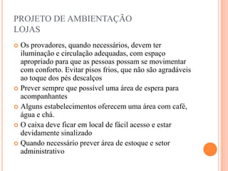 PROJETO DE AMBIENTAÇÃO
LOJAS
Os provadores, quando necessários, devem ter
iluminação e circulação adequadas, com espaço
apropriado para que as pessoas possam se movimentar
com conforto. Evitar pisos frios, que não são agradáveis
ao toque dos pés descalços
 Prever sempre que possível uma área de espera para
acompanhantes
 Alguns estabelecimentos oferecem uma área com café,
água e chá.
 O caixa deve ficar em local de fácil acesso e estar
devidamente sinalizado
 Quando necessário prever área de estoque e setor
administrativo


 