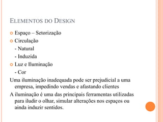 ELEMENTOS DO DESIGN
Espaço – Setorização
 Circulação
- Natural
- Induzida
 Luz e Iluminação
- Cor
Uma iluminação inadequada pode ser prejudicial a uma
empresa, impedindo vendas e afastando clientes
A iluminação é uma das principais ferramentas utilizadas
para iludir o olhar, simular alterações nos espaços ou
ainda induzir sentidos.


 