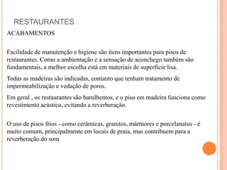 RESTAURANTES
ACABAMENTOS
Facilidade de manutenção e higiene são itens importantes para pisos de
restaurantes. Como a ambientação e a sensação de aconchego também são
fundamentais, a melhor escolha está em materiais de superfície lisa.
Todas as madeiras são indicadas, contanto que tenham tratamento de
impermeabilização e vedação de poros.

Em geral , os restaurantes são barulhentos, e o piso em madeira funciona como
revestimento acústico, evitando a reverberação.
O uso de pisos frios - como cerâmicas, granitos, mármores e porcelanatos - é
muito comum, principalmente em locais de praia, mas contribuem para a
reverberação do som

 