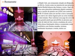 

Restaurante

o Majik Cafe, um restaurante situado em Belgrado,
na Sérvia. Assim como na maioria de seus projetos,
Karim Rashid abusou das formas e cores. Aqui ele
criou uma atmosfera totalmente digital contando
com o auxílio de painéis em LEDs com controle
RGB. O cliente entra em um bar e tem a sensação
que esteve em vários lugares pois as cores mudam
a toda instante. Para valorizar esse jogo de cores há
uma grande janela que possibilita as pessoas que
estão do lado de fora verem a mudança de cores.
Além dessa iluminação cênica o restaurante conta
mobiliário com formas ousadas, texturas
totalmente incomuns e muita, muita cor.

http://www.fernandorigotti.com/category/interiores-comerciais/

 