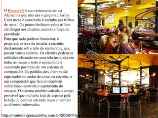 O Baggers® é um restaurante em na
Alemanha que não usa o garçom clássico.
Cada mesa é conectada à cozinha por trilhos
de metal. Os pratos deslizam pelos trilhos
até chegar aos clientes, usando a força da
gravidade.
Para que tudo pudesse funcionar, o
proprietário teve de instalar a cozinha
diretamente sob o teto do restaurante, que
possui vários andares. Os clientes pedem as
refeições clicando em uma tela instalada em
todas as mesas e todo o restaurante é
conectado por meio de um sistema de
computador. Os pedidos dos clientes são
registrados no andar de cima, na cozinha, e
um computador que fica no depósito
subterrâneo controla o suprimento do
estoque. O sistema também calcula o tempo
provável que o cliente terá de esperar pela
bebida ou comida em toda mesa e mantém
os clientes informados.
http://marketingnacozinha.com.br/2008/11/garcom-pra-que/

 