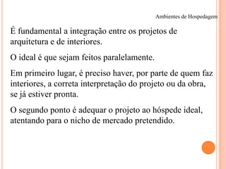 Ambientes de Hospedagem

É fundamental a integração entre os projetos de
arquitetura e de interiores.
O ideal é que sejam feitos paralelamente.
Em primeiro lugar, é preciso haver, por parte de quem faz
interiores, a correta interpretação do projeto ou da obra,
se já estiver pronta.
O segundo ponto é adequar o projeto ao hóspede ideal,
atentando para o nicho de mercado pretendido.

 