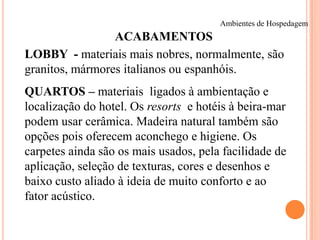 Ambientes de Hospedagem

ACABAMENTOS
LOBBY - materiais mais nobres, normalmente, são
granitos, mármores italianos ou espanhóis.
QUARTOS – materiais ligados à ambientação e
localização do hotel. Os resorts e hotéis à beira-mar
podem usar cerâmica. Madeira natural também são
opções pois oferecem aconchego e higiene. Os
carpetes ainda são os mais usados, pela facilidade de
aplicação, seleção de texturas, cores e desenhos e
baixo custo aliado à ideia de muito conforto e ao
fator acústico.

 