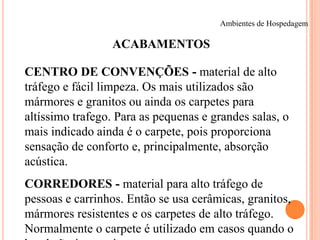 Ambientes de Hospedagem

ACABAMENTOS
CENTRO DE CONVENÇÕES - material de alto
tráfego e fácil limpeza. Os mais utilizados são
mármores e granitos ou ainda os carpetes para
altíssimo trafego. Para as pequenas e grandes salas, o
mais indicado ainda é o carpete, pois proporciona
sensação de conforto e, principalmente, absorção
acústica.
CORREDORES - material para alto tráfego de
pessoas e carrinhos. Então se usa cerâmicas, granitos,
mármores resistentes e os carpetes de alto tráfego.
Normalmente o carpete é utilizado em casos quando o

 