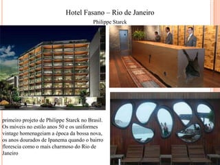 Hotel Fasano – Rio de Janeiro
Philippe Starck

primeiro projeto de Philippe Starck no Brasil.
Os móveis no estilo anos 50 e os uniformes
vintage homenageiam a época da bossa nova,
os anos dourados de Ipanema quando o bairro
florescia como o mais charmoso do Rio de
Janeiro

 