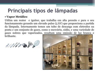 Principais tipos de lâmpadas
• Vapor Metálico
Utiliza um reator e ignitor, que trabalha em alta pressão e para o seu
funcionamento gerando um elevado pulso (5 kV) que proporciona a partida
da lâmpada. Internamente temos um tubo de descarga com eletrodos na
ponta e um conjunto de gases, como o mercúrio, sódio, e uma variedade de
gases nobres que vaporizados, resultam uma emissão de luz branca e
brilhante.

 