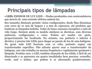 Principais tipos de lâmpadas
• LED: EMISSOR DE LUZ LEDS – Diodos produzidos com semicondutores
que através de uma corrente elétrica emitem luz.
Seu tamanho diminuto permite várias configurações, desde fitas finíssimas
com cerca de 10 mm de largura e 3 mm de espessura, até produtos que
lembram as lâmpadas bolinha. Todas de baixo consumo energético e ciclo de
vida longo. Existem ainda os modelo similares às dicróicas, com diversas
potências, configurações e cores. Podem ser usados em spots,
proporcionando luz localizada. No entanto, sua potência é inferior à
dicróica: é preciso três LEDs para chegar ao pacote de luz de uma halógena.
No geral, todo LED funciona com 12 volts, portanto requer um
transformador específico. Não adianta querer usar o transformador da
halógena, este não trabalha na mesma frequência e rapidamente queimará a
lâmpada. Produto caro, o LED, também chamado de luz sólida, é fácil de ser
dimerizado e se apresenta em quatro tonalidades bem precisas: vermelho,
verde, azul e âmbar, que podem ir se alternando gradativamente.

 