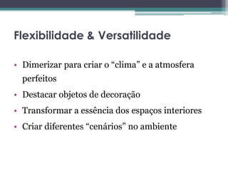 Flexibilidade & Versatilidade
• Dimerizar para criar o “clima” e a atmosfera
perfeitos
• Destacar objetos de decoração
• Transformar a essência dos espaços interiores
• Criar diferentes “cenários” no ambiente

 