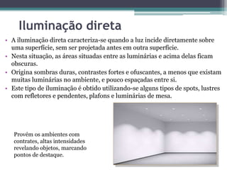 Iluminação direta
• A iluminação direta caracteriza-se quando a luz incide diretamente sobre
uma superfície, sem ser projetada antes em outra superfície.
• Nesta situação, as áreas situadas entre as luminárias e acima delas ficam
obscuras.
• Origina sombras duras, contrastes fortes e ofuscantes, a menos que existam
muitas luminárias no ambiente, e pouco espaçadas entre si.
• Este tipo de iluminação é obtido utilizando-se alguns tipos de spots, lustres
com refletores e pendentes, plafons e luminárias de mesa.

Provém os ambientes com
contrates, altas intensidades
revelando objetos, marcando
pontos de destaque.

 