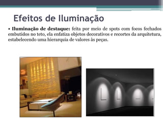Efeitos de Iluminação
• Iluminação de destaque: feita por meio de spots com focos fechados
embutidos no teto, ela enfatiza objetos decorativos e recortes da arquitetura,
estabelecendo uma hierarquia de valores às peças.

 