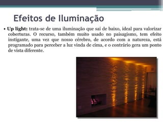 Efeitos de Iluminação
• Up light: trata-se de uma iluminação que saí de baixo, ideal para valorizar
coberturas. O recurso, também muito usado no paisagismo, tem efeito
instigante, uma vez que nosso cérebro, de acordo com a natureza, está
programado para perceber a luz vinda de cima, e o contrário gera um ponto
de vista diferente.

 