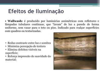 Efeitos de Iluminação
• Wallwash: é produzido por luminárias assimétricas com refletores e
lâmpadas tubulares contínuas, que “lavam” de luz a parede de forma
uniforme, sem vazar para o teto ou piso. Indicado para realçar superfícies
com quadros ou texturizadas.

• Reduz contraste entre luz e sombra
• Minimiza percepção de textura
• Elimina defeitos visíveis na
superfície;
• Reforça impressão de suavidade do
material;

 