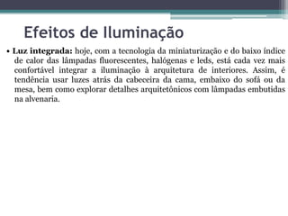Efeitos de Iluminação
• Luz integrada: hoje, com a tecnologia da miniaturização e do baixo índice
de calor das lâmpadas fluorescentes, halógenas e leds, está cada vez mais
confortável integrar a iluminação à arquitetura de interiores. Assim, é
tendência usar luzes atrás da cabeceira da cama, embaixo do sofá ou da
mesa, bem como explorar detalhes arquitetônicos com lâmpadas embutidas
na alvenaria.

 