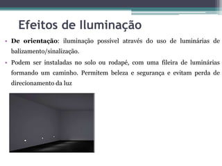 Efeitos de Iluminação
• De orientação: iluminação possível através do uso de luminárias de
balizamento/sinalização.

• Podem ser instaladas no solo ou rodapé, com uma fileira de luminárias
formando um caminho. Permitem beleza e segurança e evitam perda de
direcionamento da luz

 