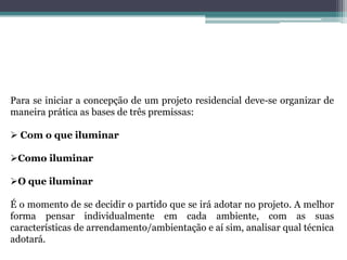 Para se iniciar a concepção de um projeto residencial deve-se organizar de
maneira prática as bases de três premissas:
 Com o que iluminar
Como iluminar

O que iluminar
É o momento de se decidir o partido que se irá adotar no projeto. A melhor
forma pensar individualmente em cada ambiente, com as suas
características de arrendamento/ambientação e aí sim, analisar qual técnica
adotará.

 